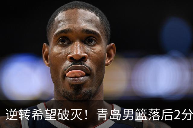 逆转希望破灭！青岛男篮落后2分